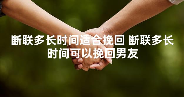 断联多长时间适合挽回 断联多长时间可以挽回男友